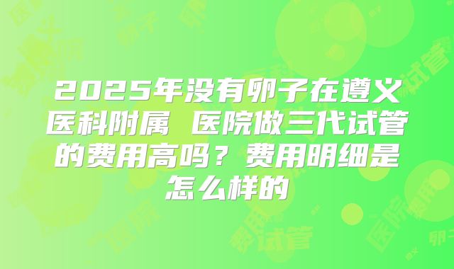 2025年没有卵子在遵义医科附属 医院做三代试管的费用高吗？费用明细是怎么样的