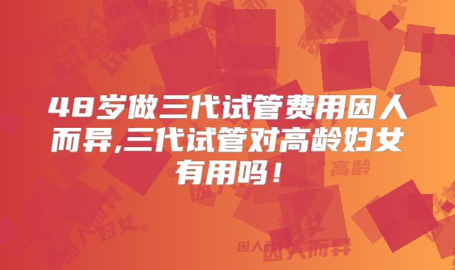 48岁做三代试管费用因人而异,三代试管对高龄妇女有用吗！