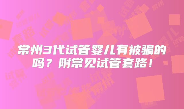 常州3代试管婴儿有被骗的吗?附常见试管套路!