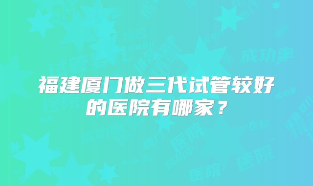 福建厦门做三代试管较好的医院有哪家？