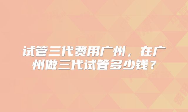 试管三代费用广州，在广州做三代试管多少钱？