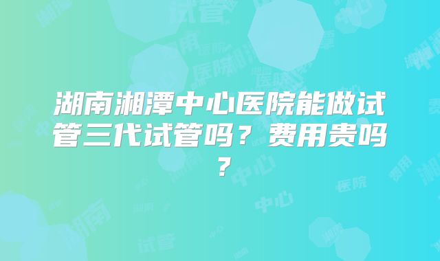 湖南湘潭中心医院能做试管三代试管吗？费用贵吗？