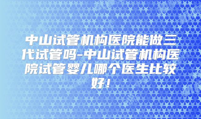 中山试管机构医院能做三代试管吗-中山试管机构医院试管婴儿哪个医生比较好!