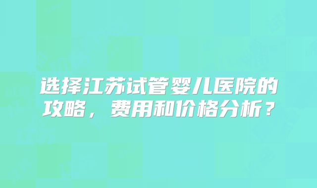 选择江苏试管婴儿医院的攻略,费用和价格分析?