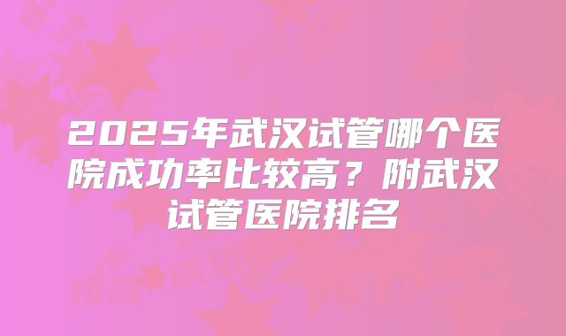 2025年武汉试管哪个医院成功率比较高?附武汉试管医院排名
