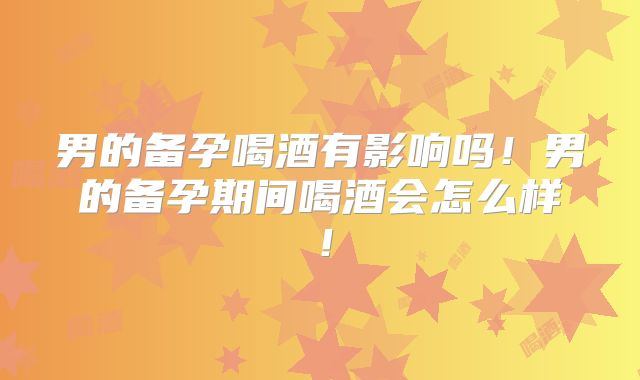 男的备孕喝酒有影响吗!男的备孕期间喝酒会怎么样!