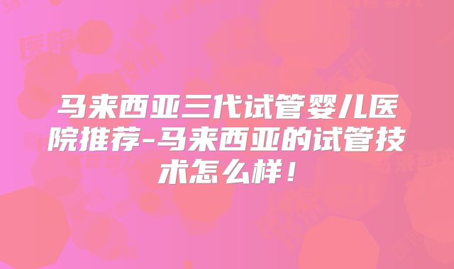 马来西亚三代试管婴儿医院推荐-马来西亚的试管技术怎么样！