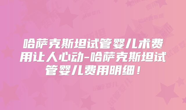 哈萨克斯坦试管婴儿术费用让人心动-哈萨克斯坦试管婴儿费用明细！