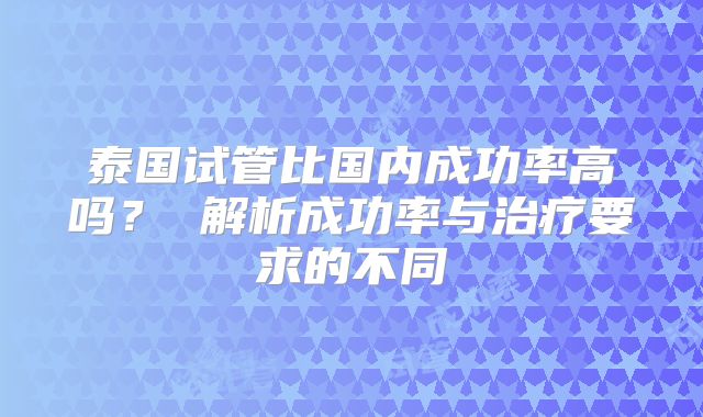 泰国试管比国内成功率高吗？ 解析成功率与治疗要求的不同