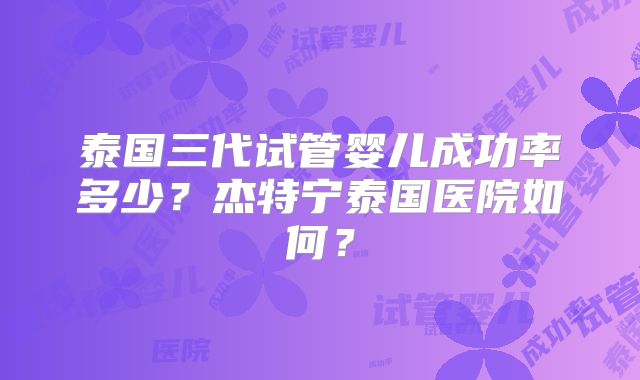 泰国三代试管婴儿成功率多少？杰特宁泰国医院如何？