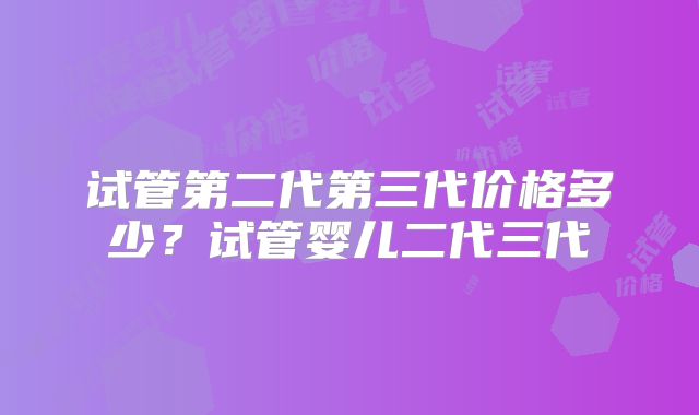 试管第二代第三代价格多少?试管婴儿二代三代