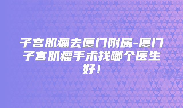 子宫肌瘤去厦门附属-厦门子宫肌瘤手术找哪个医生好！