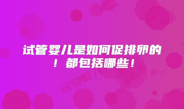 试管婴儿是如何促排卵的!都包括哪些!