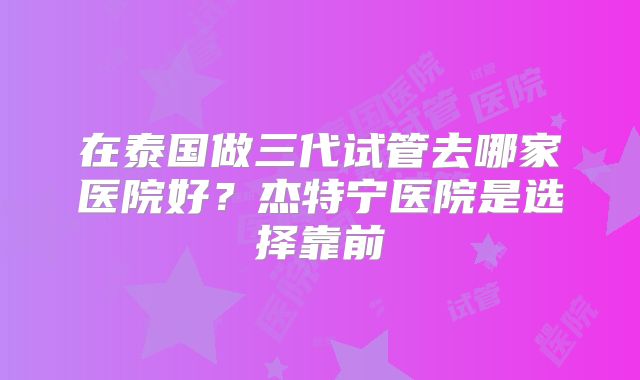 在泰国做三代试管去哪家医院好？杰特宁医院是选择靠前