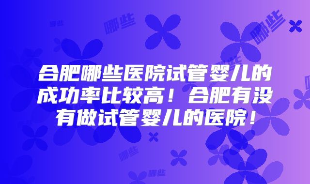 合肥哪些医院试管婴儿的成功率比较高！合肥有没有做试管婴儿的医院！