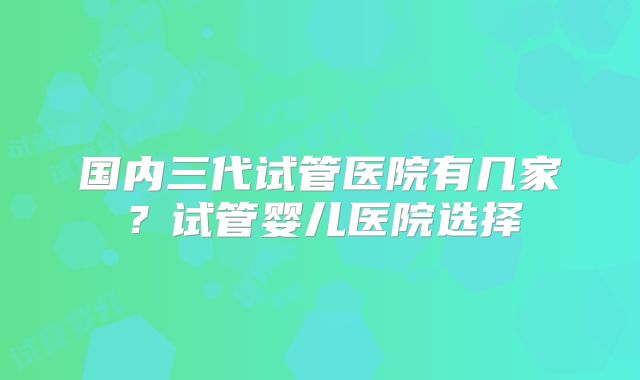 国内三代试管医院有几家?试管婴儿医院选择