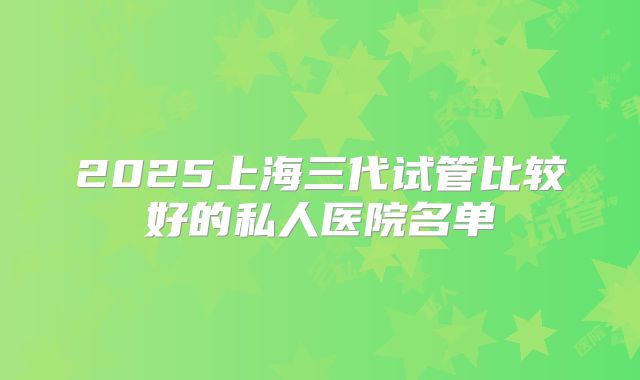 2025上海三代试管比较好的私人医院名单