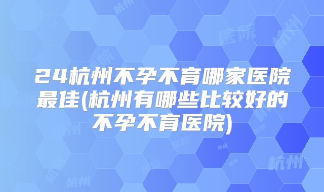 24杭州不孕不育哪家医院最佳(杭州有哪些比较好的不孕不育医院)