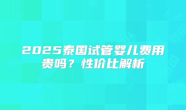 2025泰国试管婴儿费用贵吗？性价比解析