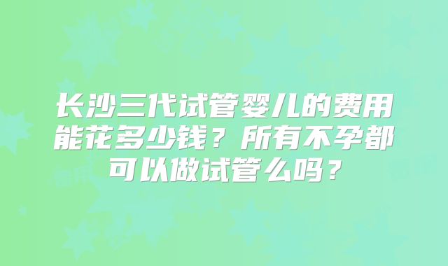 长沙三代试管婴儿的费用能花多少钱?所有不孕都可以做试管么吗?
