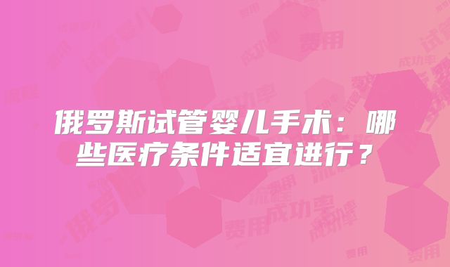 俄罗斯试管婴儿手术:哪些医疗条件适宜进行?