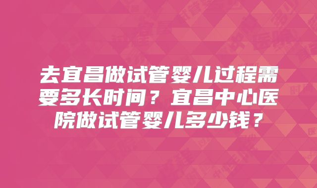 去宜昌做试管婴儿过程需要多长时间?宜昌中心医院做试管婴儿多少钱?