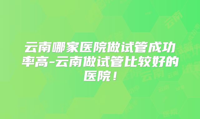 云南哪家医院做试管成功率高-云南做试管比较好的医院!