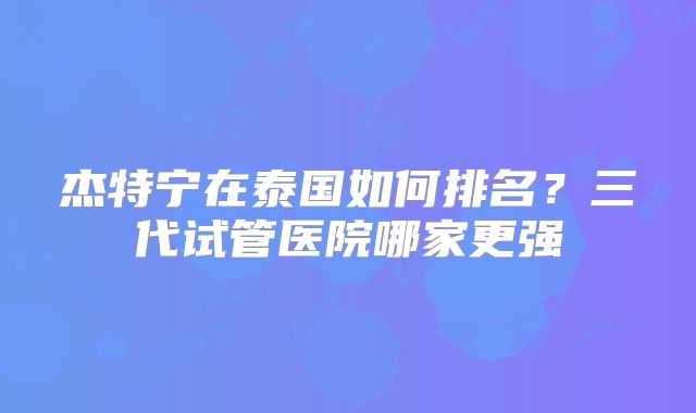 杰特宁在泰国如何排名？三代试管医院哪家更强