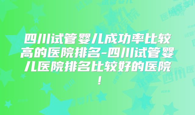 四川试管婴儿成功率比较高的医院排名-四川试管婴儿医院排名比较好的医院!