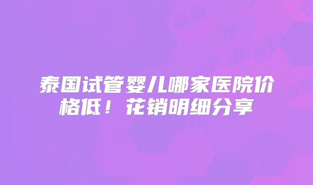 泰国试管婴儿哪家医院价格低！花销明细分享