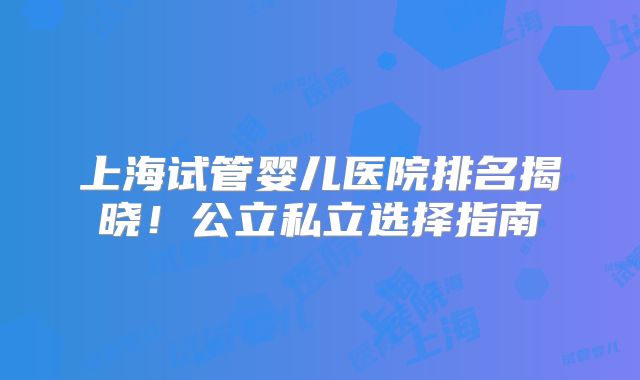 上海试管婴儿医院排名揭晓！公立私立选择指南