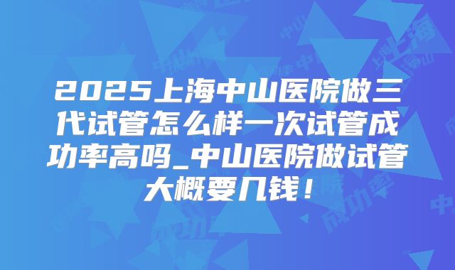 2025上海中山医院做三代试管怎么样一次试管成功率高吗_中山医院做试管大概要几钱！