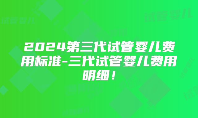 2024第三代试管婴儿费用标准-三代试管婴儿费用明细！