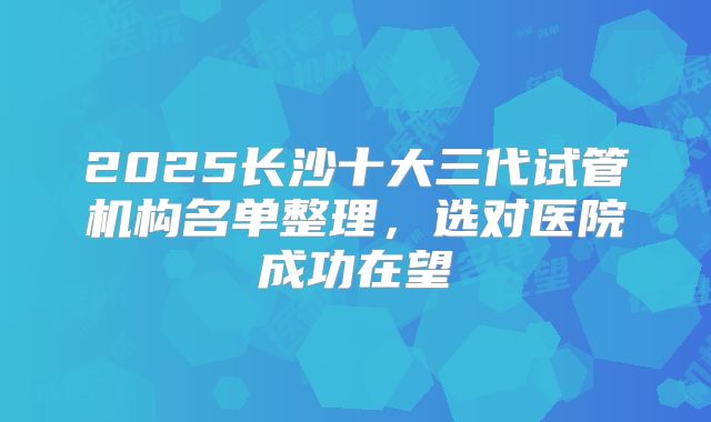 2025长沙十大三代试管机构名单整理，选对医院成功在望