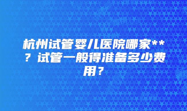 杭州试管婴儿医院哪家**？试管一般得准备多少费用？