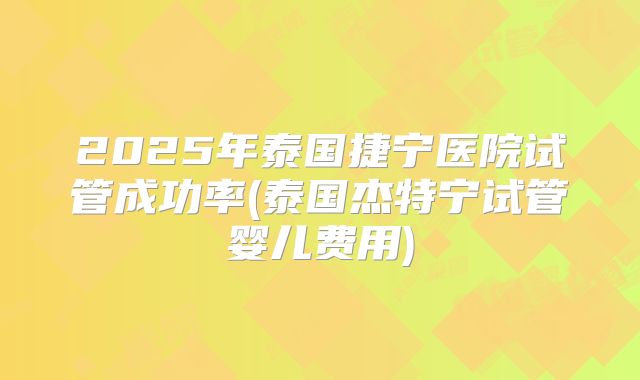 2025年泰国捷宁医院试管成功率(泰国杰特宁试管婴儿费用)