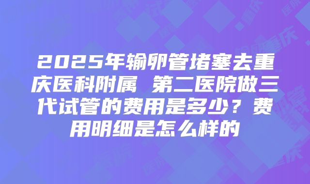 2025年输卵管堵塞去重庆医科附属 第二医院做三代试管的费用是多少?费用明细是怎么样的