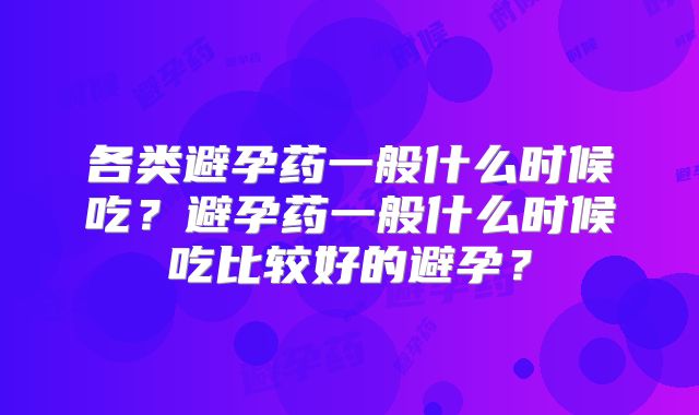 各类避孕药一般什么时候吃？避孕药一般什么时候吃比较好的避孕？