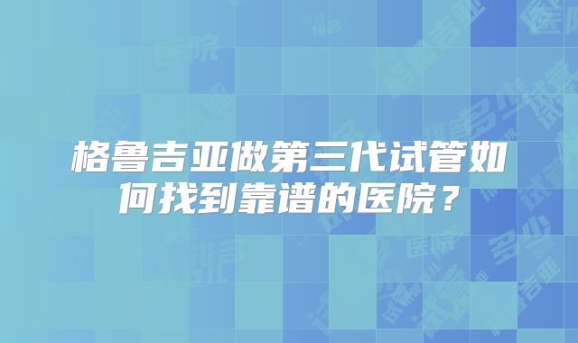 格鲁吉亚做第三代试管如何找到靠谱的医院？