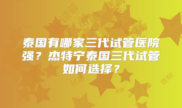 泰国有哪家三代试管医院强？杰特宁泰国三代试管如何选择？