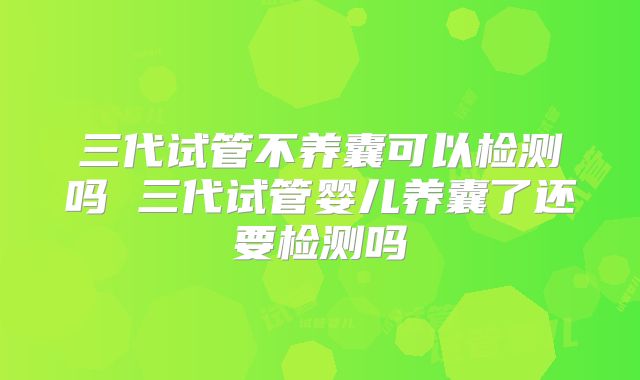 三代试管不养囊可以检测吗 三代试管婴儿养囊了还要检测吗
