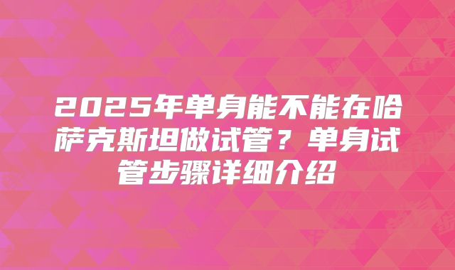 2025年单身能不能在哈萨克斯坦做试管?单身试管步骤详细介绍