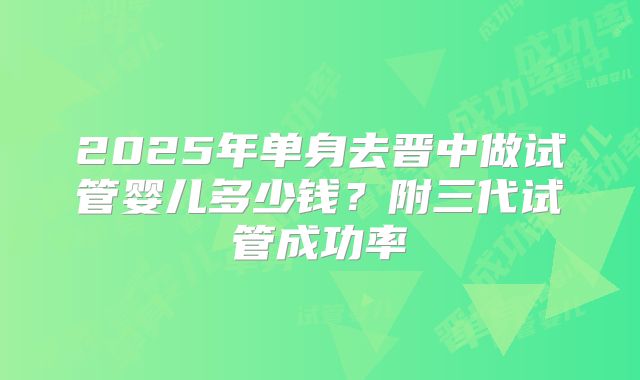 2025年单身去晋中做试管婴儿多少钱?附三代试管成功率
