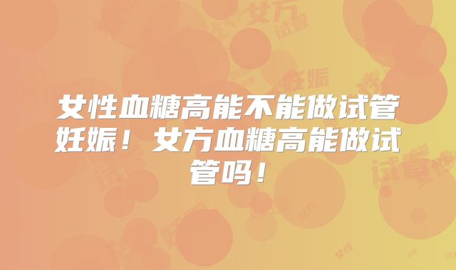 女性血糖高能不能做试管妊娠!女方血糖高能做试管吗!