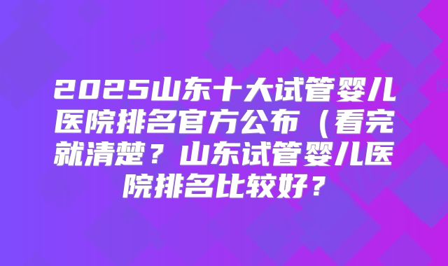 2025山东十大试管婴儿医院排名官方公布（看完就清楚？山东试管婴儿医院排名比较好？