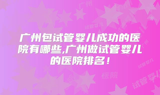 广州包试管婴儿成功的医院有哪些,广州做试管婴儿的医院排名！