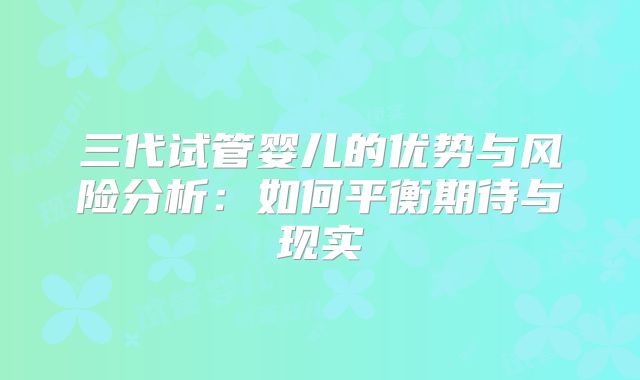 三代试管婴儿的优势与风险分析:如何平衡期待与现实