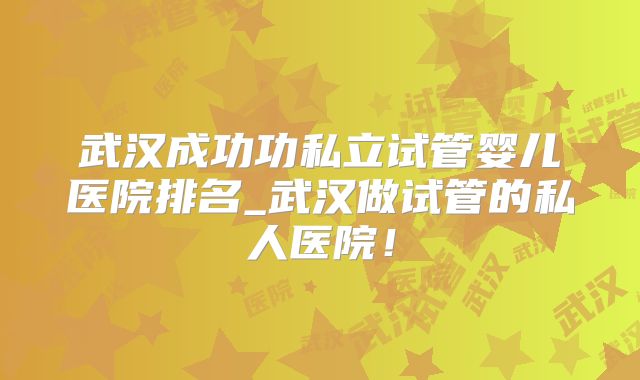 武汉成功功私立试管婴儿医院排名_武汉做试管的私人医院！