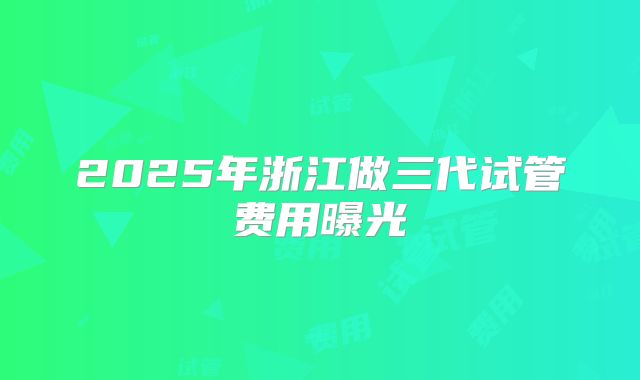 2025年浙江做三代试管费用曝光