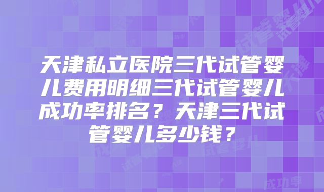 天津私立医院三代试管婴儿费用明细三代试管婴儿成功率排名?天津三代试管婴儿多少钱?
